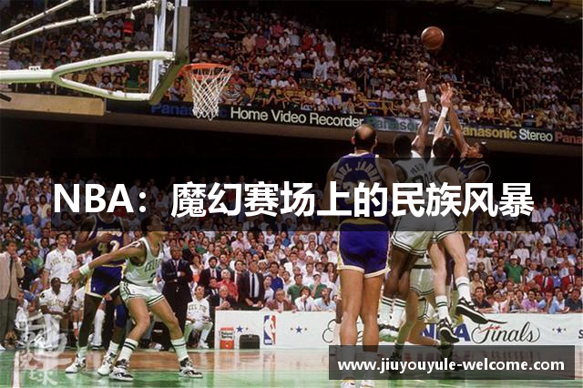 NBA：魔幻赛场上的民族风暴
