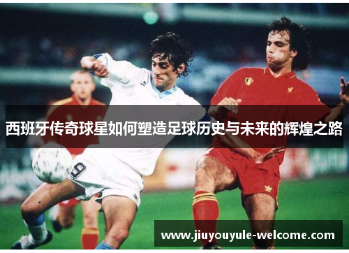 西班牙传奇球星如何塑造足球历史与未来的辉煌之路