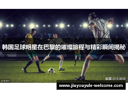 韩国足球明星在巴黎的璀璨旅程与精彩瞬间揭秘