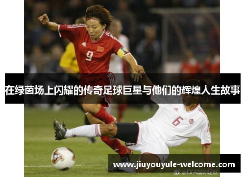 在绿茵场上闪耀的传奇足球巨星与他们的辉煌人生故事
