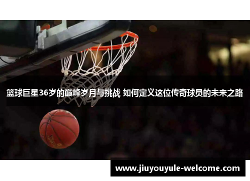 篮球巨星36岁的巅峰岁月与挑战 如何定义这位传奇球员的未来之路