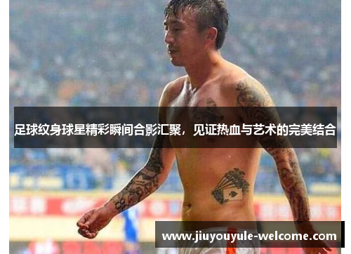 足球纹身球星精彩瞬间合影汇聚，见证热血与艺术的完美结合