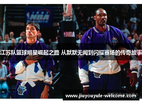 江苏队篮球明星崛起之路 从默默无闻到闪耀赛场的传奇故事
